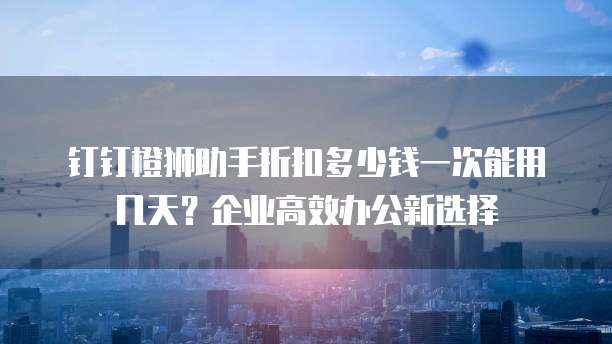 钉钉橙狮助手折扣多少钱一次能用几天？企业高效办公新选择
