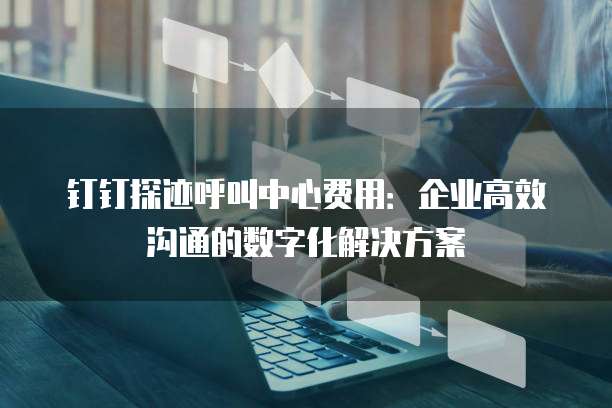 钉钉探迹呼叫中心费用:企业高效沟通的数字化解决方案