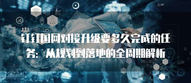 钉钉国网对接升级要多久完成的任务：从规划到落地的全周期解析