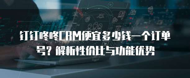 钉钉咚咚CRM便宜多少钱一个订单号？解析性价比与功能优势