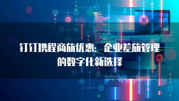 钉钉携程商旅优惠:企业差旅管理的数字化新选择