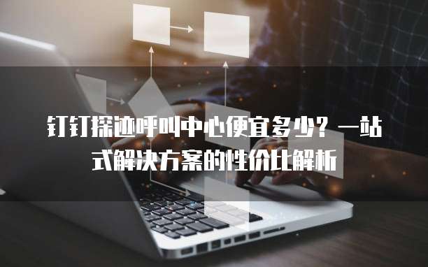 钉钉探迹呼叫中心便宜多少?一站式解决方案的性价比解析