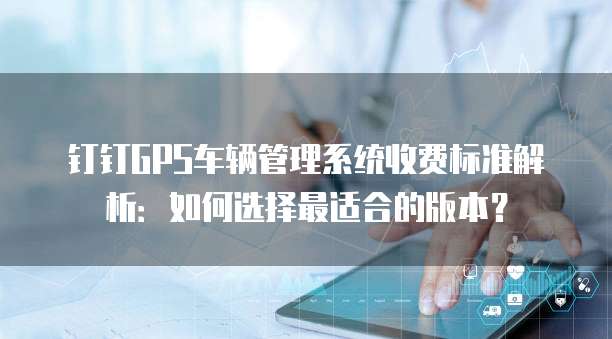 钉钉GPS车辆管理系统收费标准解析:如何选择最适合的版本?