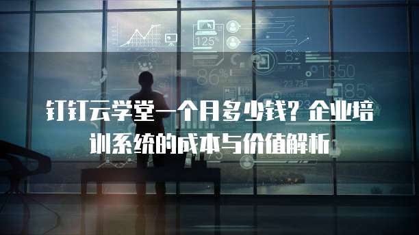 钉钉云学堂一个月多少钱?企业培训系统的成本与价值解析