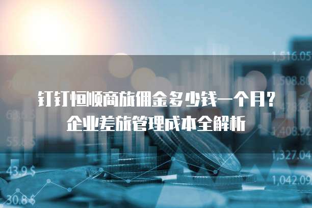 钉钉恒顺商旅佣金多少钱一个月?企业差旅管理成本全解析