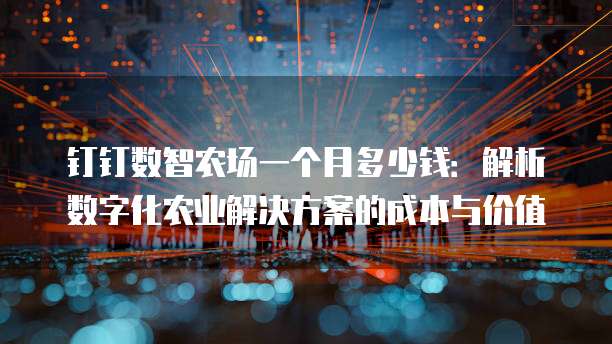 钉钉数智农场一个月多少钱：解析数字化农业解决方案的成本与价值