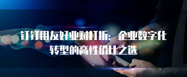 钉钉用友好业财打折:企业数字化转型的高性价比之选