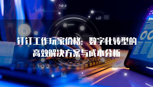 钉钉工作玩家价格:数字化转型的高效解决方案与成本分析
