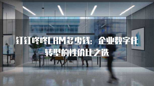 钉钉咚咚CRM多少钱：企业数字化转型的性价比之选