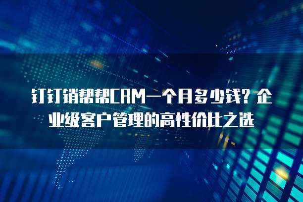 钉钉销帮帮CRM一个月多少钱?企业级客户管理的高性价比之选