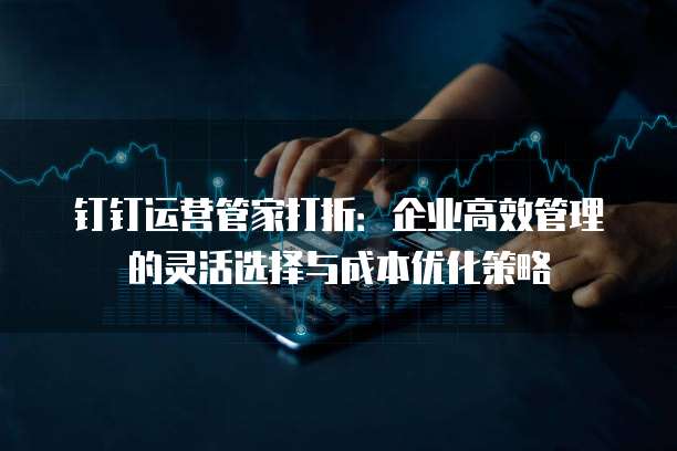 钉钉运营管家打折:企业高效管理的灵活选择与成本优化策略