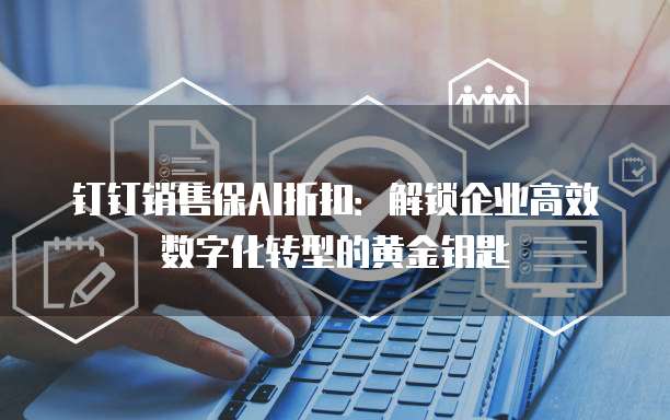 钉钉销售保AI折扣：解锁企业高效数字化转型的黄金钥匙