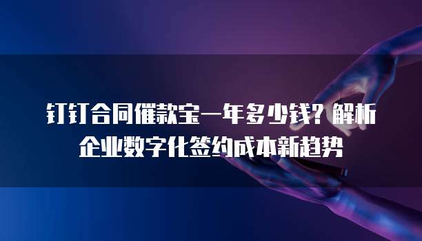 钉钉合同催款宝一年多少钱?解析企业数字化签约成本新趋势