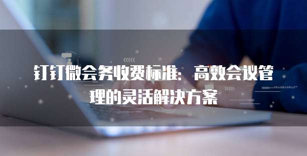 钉钉微会务收费标准：高效会议管理的灵活解决方案