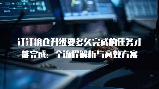 钉钉粮仓升级要多久完成的任务才能完成:全流程解析与高效方案