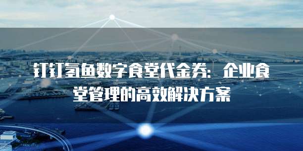 钉钉氢鱼数字食堂代金券：企业食堂管理的高效解决方案