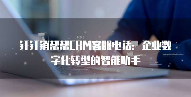 钉钉销帮帮CRM客服电话:企业数字化转型的智能助手