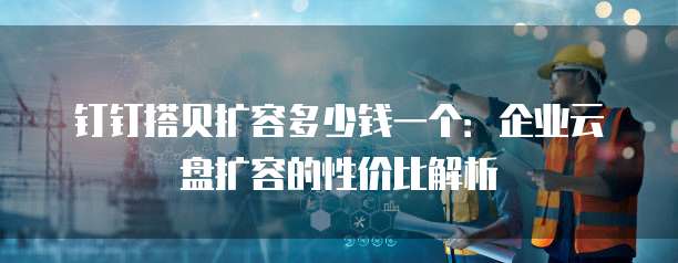 钉钉搭贝扩容多少钱一个:企业云盘扩容的性价比解析