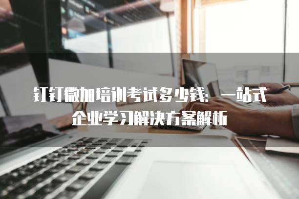 钉钉微加培训考试多少钱:一站式企业学习解决方案解析