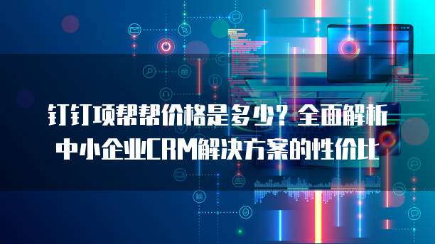 钉钉项帮帮价格是多少?全面解析中小企业CRM解决方案的性价比