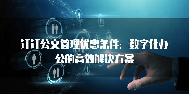 钉钉公文管理优惠条件：数字化办公的高效解决方案