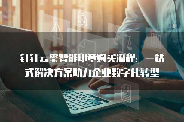 钉钉云玺智能印章购买流程:一站式解决方案助力企业数字化转型