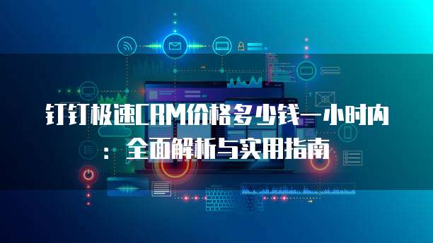 钉钉极速CRM价格多少钱一小时内:全面解析与实用指南