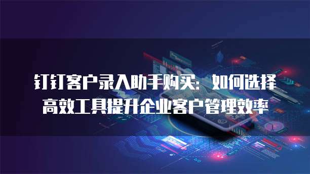 钉钉客户录入助手购买:如何选择高效工具提升企业客户管理效率