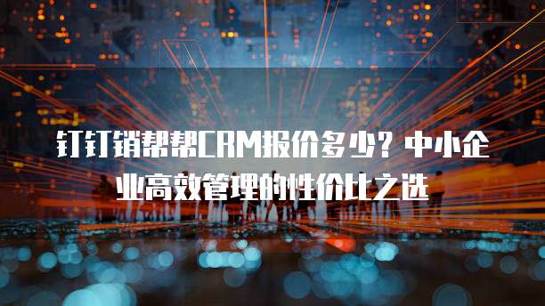 钉钉销帮帮CRM报价多少?中小企业高效管理的性价比之选