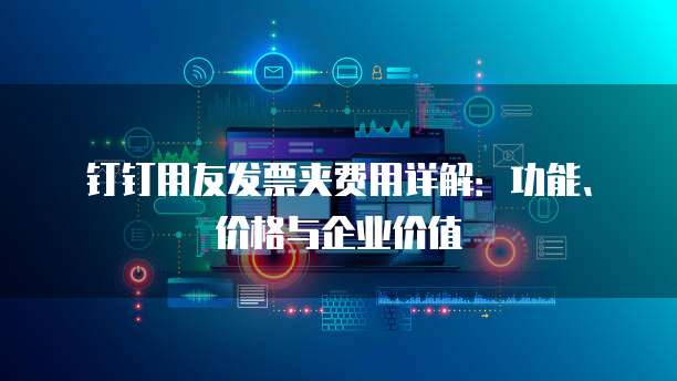 钉钉用友发票夹费用详解：功能、价格与企业价值