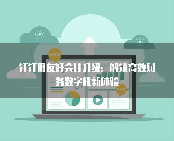 钉钉用友好会计升级:解锁高效财务数字化新体验