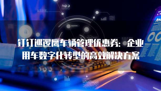 钉钉巡逻鹰车辆管理优惠券：企业用车数字化转型的高效解决方案