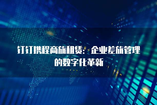 钉钉携程商旅租赁：企业差旅管理的数字化革新