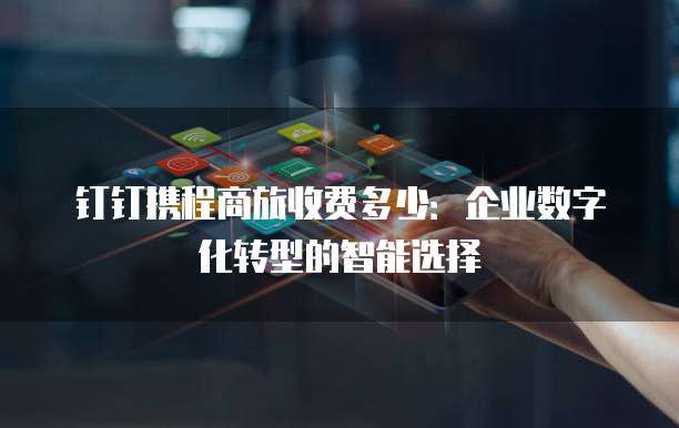 钉钉携程商旅收费多少:企业数字化转型的智能选择