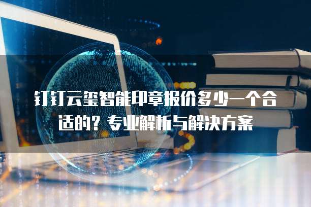 钉钉云玺智能印章报价多少一个合适的?专业解析与解决方案