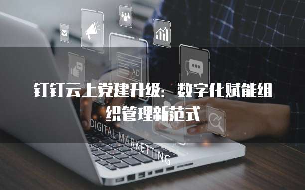 钉钉云上党建升级:数字化赋能组织管理新范式