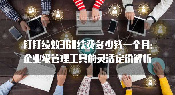 钉钉绩效360续费多少钱一个月:企业级管理工具的灵活定价解析