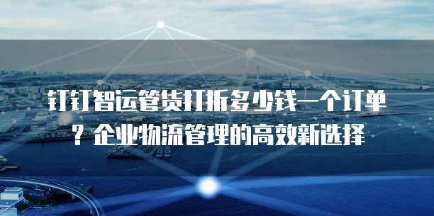 钉钉智运管货打折多少钱一个订单?企业物流管理的高效新选择