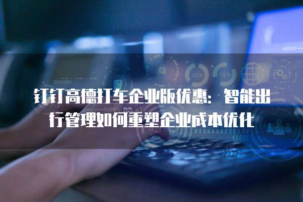 钉钉高德打车企业版优惠:智能出行管理如何重塑企业成本优化