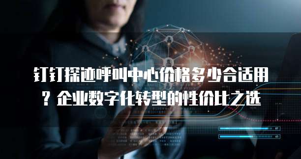 钉钉探迹呼叫中心价格多少合适用?企业数字化转型的性价比之选