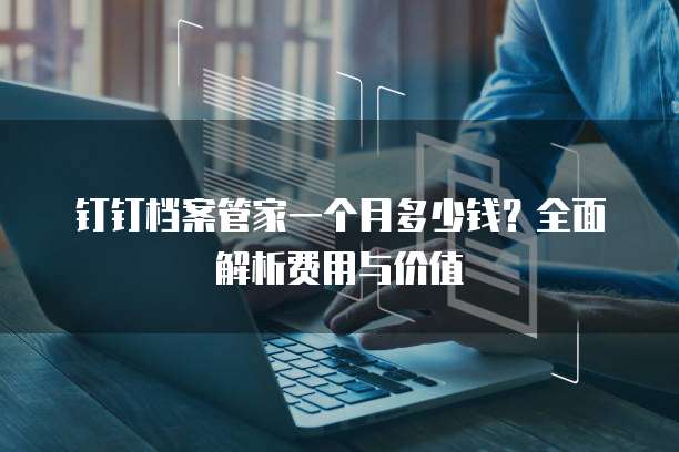 钉钉档案管家一个月多少钱?全面解析费用与价值