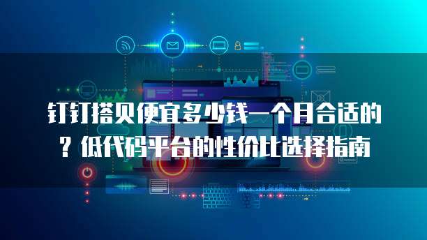 钉钉搭贝便宜多少钱一个月合适的?低代码平台的性价比选择指南