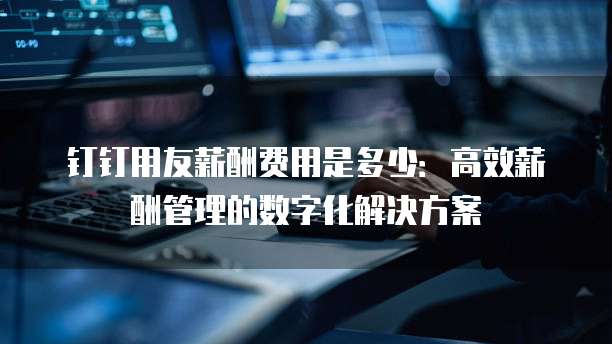 钉钉用友薪酬费用是多少:高效薪酬管理的数字化解决方案