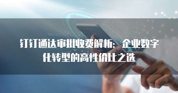 钉钉通达审批收费解析:企业数字化转型的高性价比之选