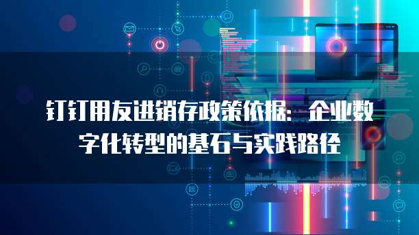 钉钉用友进销存政策依据：企业数字化转型的基石与实践路径