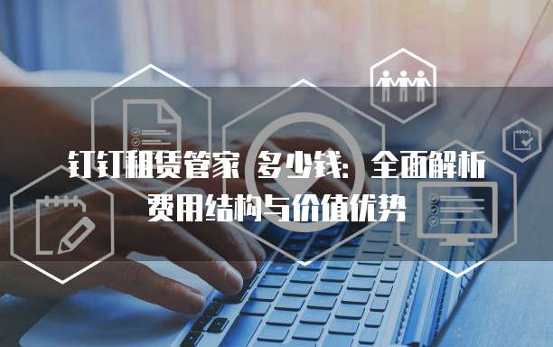 钉钉租赁管家 多少钱:全面解析费用结构与价值优势