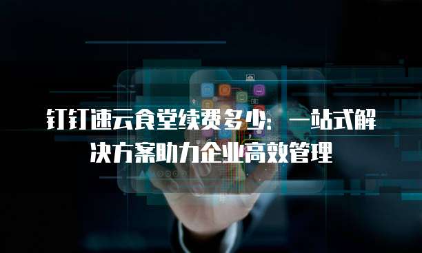 钉钉速云食堂续费多少：一站式解决方案助力企业高效管理