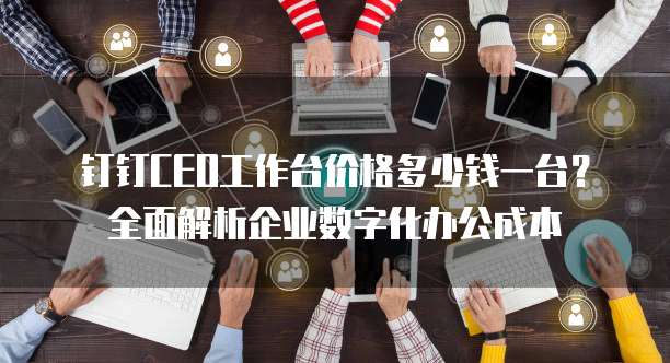 钉钉CEO工作台价格多少钱一台?全面解析企业数字化办公成本