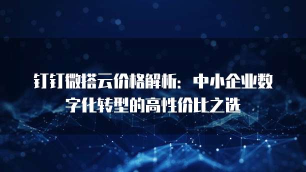 钉钉微搭云价格解析：中小企业数字化转型的高性价比之选