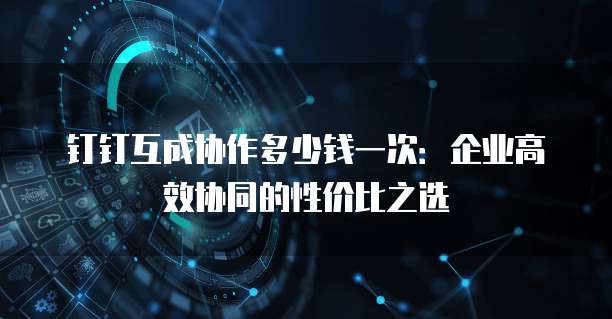 钉钉互成协作多少钱一次:企业高效协同的性价比之选